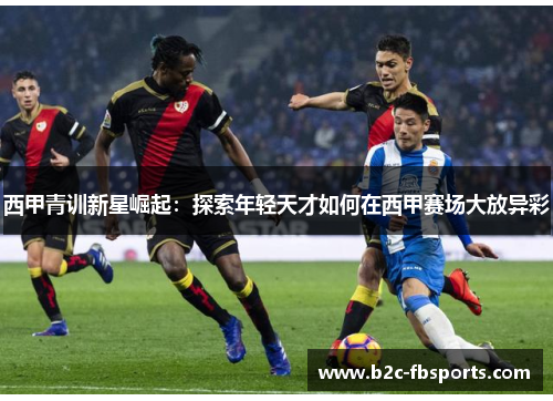 西甲青训新星崛起:探索年轻天才如何在西甲赛场大放异彩 西甲青训新星崛起:探索年轻天才如何在西甲赛场大放异彩
