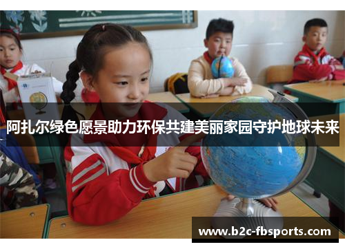 阿扎尔绿色愿景助力环保共建美丽家园守护地球未来 阿扎尔绿色愿景助力环保共建美丽家园守护地球未来