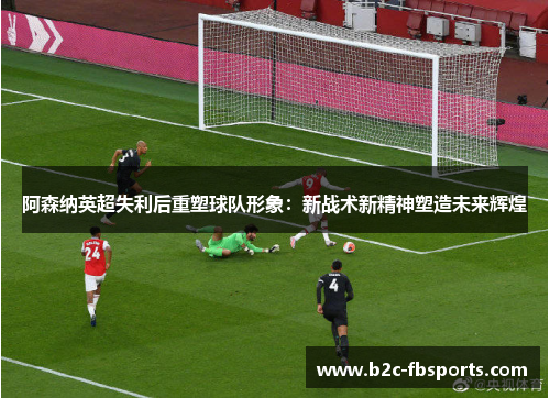 阿森纳英超失利后重塑球队形象：新战术新精神塑造未来辉煌
