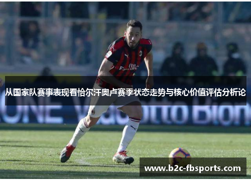 从国家队赛事表现看恰尔汗奥卢赛季状态走势与核心价值评估分析论 从国家队赛事表现看恰尔汗奥卢赛季状态走势与核心价值评估分析论