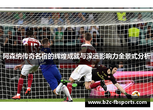 阿森纳传奇名宿的辉煌成就与深远影响力全景式分析 阿森纳传奇名宿的辉煌成就与深远影响力全景式分析
