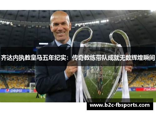 齐达内执教皇马五年纪实：传奇教练带队成就无数辉煌瞬间